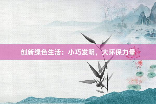 创新绿色生活：小巧发明，大环保力量